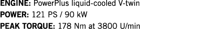 ENGINE: PowerPlus liquid-cooled V-twin POWER: 121 PS   90 kW PEAK TORQUE: 178 Nm at 3800 U min